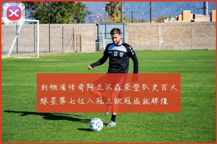 利物浦传奇阿兰汉森荣登队史百大球星第七位八冠三欧冠成就辉煌