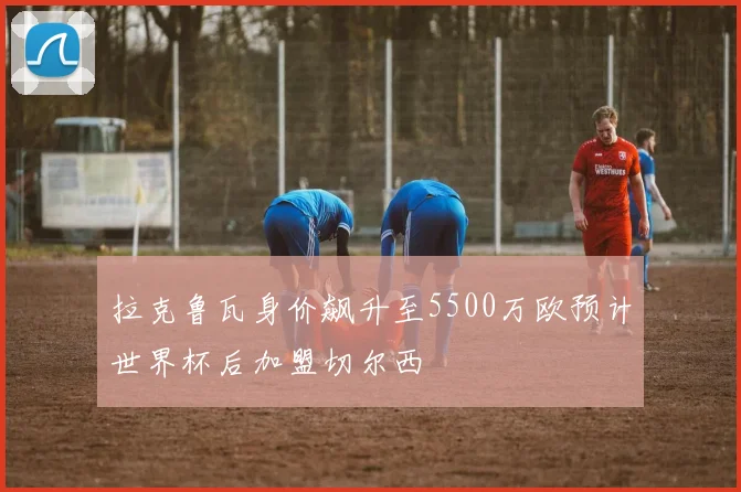 拉克鲁瓦身价飙升至5500万欧预计世界杯后加盟切尔西