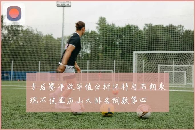 季后赛净效率值分析怀特与布朗表现不佳亚历山大排名倒数第四