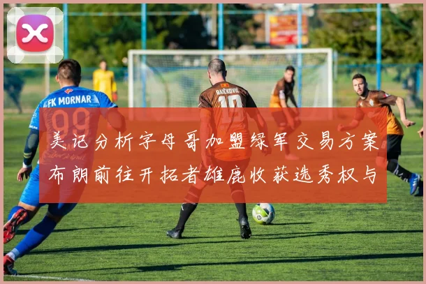 美记分析字母哥加盟绿军交易方案布朗前往开拓者雄鹿收获选秀权与年轻球员