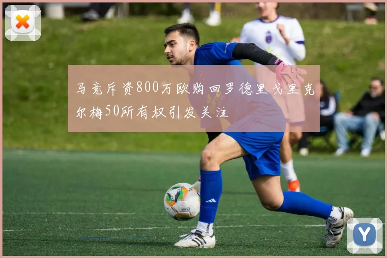 马竞斥资800万欧购回罗德里戈里克尔梅50所有权引发关注