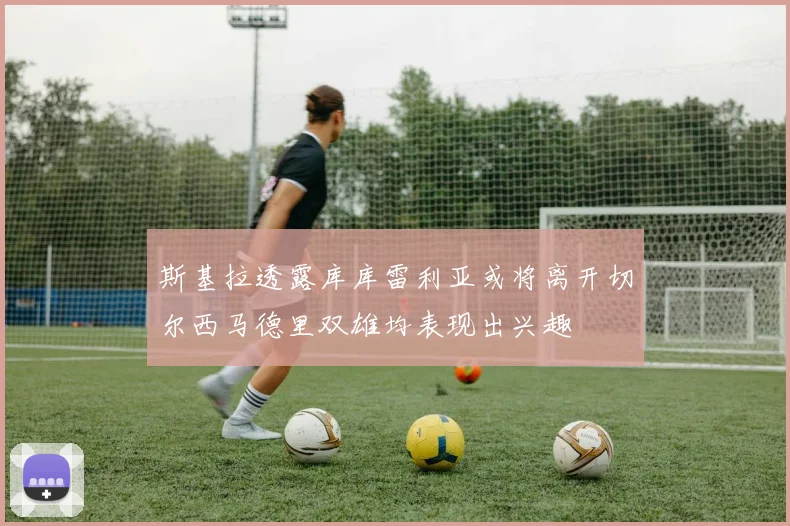 斯基拉透露库库雷利亚或将离开切尔西马德里双雄均表现出兴趣