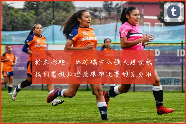 铃木彩艳：面对瑞典队强大进攻线我们需做好迎接艰难比赛的充分准备