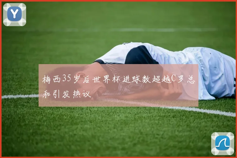 梅西35岁后世界杯进球数超越C罗总和引发热议