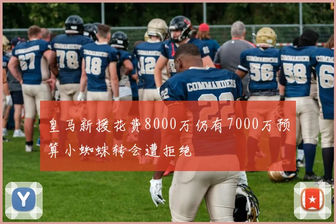 皇马新援花费8000万仍有7000万预算小蜘蛛转会遭拒绝