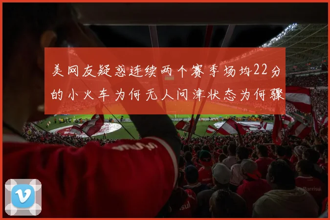 美网友疑惑连续两个赛季场均22分的小火车为何无人问津状态为何骤降