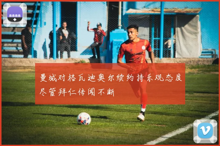 曼城对格瓦迪奥尔续约持乐观态度尽管拜仁传闻不断