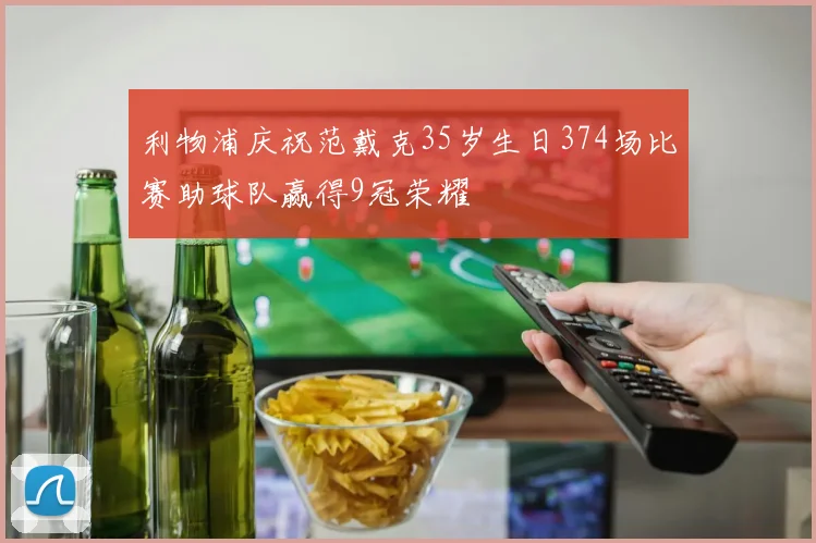 利物浦庆祝范戴克35岁生日374场比赛助球队赢得9冠荣耀