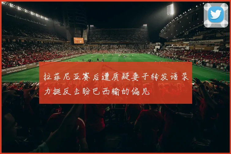 拉菲尼亚赛后遭质疑妻子转发语录力挺反击盼巴西输的偏见