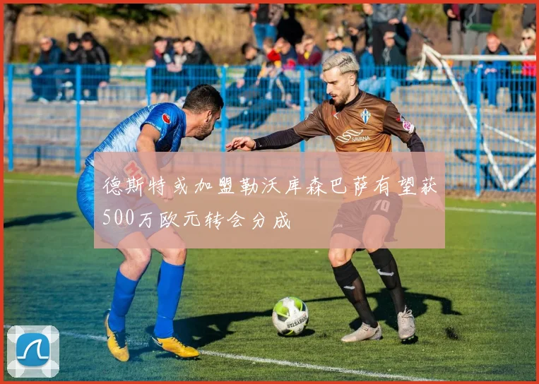 德斯特或加盟勒沃库森巴萨有望获500万欧元转会分成