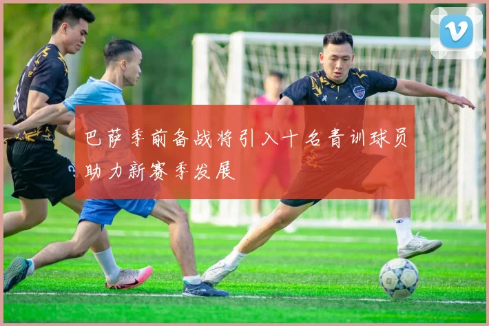 巴萨季前备战将引入十名青训球员助力新赛季发展