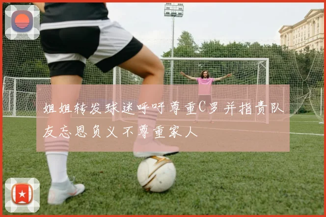 姐姐转发球迷呼吁尊重C罗并指责队友忘恩负义不尊重家人