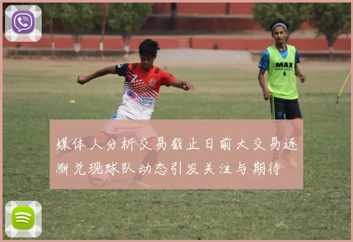 媒体人分析交易截止日前大交易逐渐兑现球队动态引发关注与期待