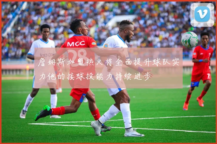 詹姆斯加盟热火将全面提升球队实力他的接球投能力持续进步